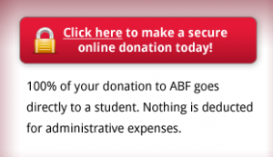 Click here to to make a secure online donation today! - 100% of your donation to ABF goes directly to a student. Nothing is deducted for administrative expenses.
